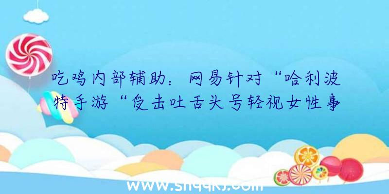 吃鸡内部辅助：网易针对“哈利波特手游“受击吐舌头号轻视女性事情做出回应并再次抱歉