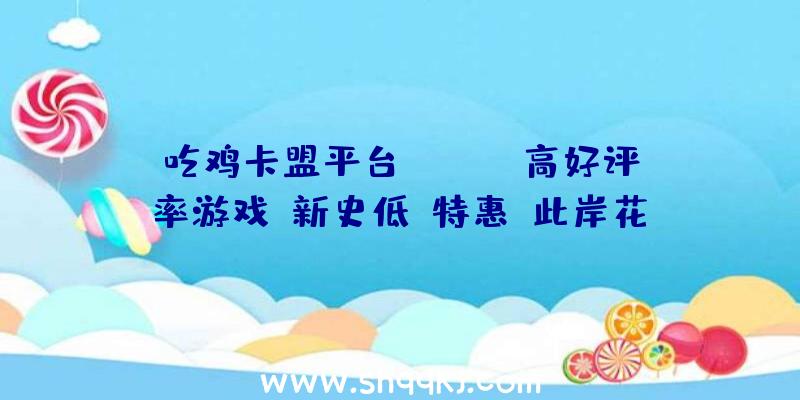 吃鸡卡盟平台：Steam高好评率游戏「新史低」特惠：此岸花、守夜人、长时回廊等