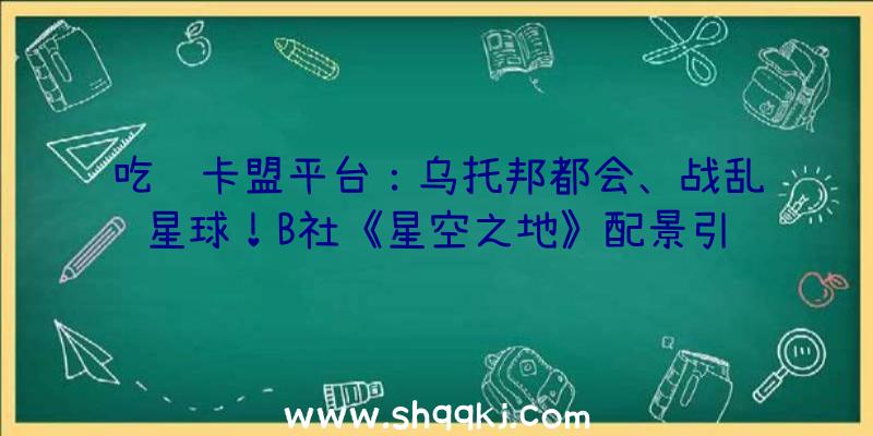 吃鸡卡盟平台：乌托邦都会、战乱星球！B社《星空之地》配景引见视频、精巧设定原绘图宣布