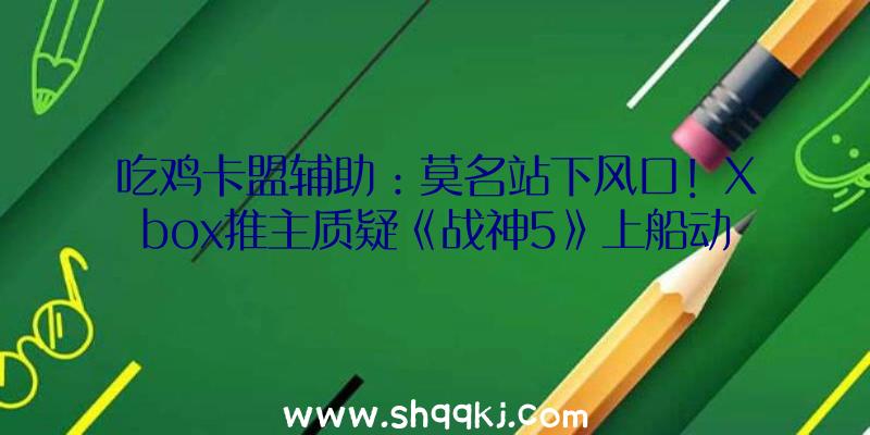 吃鸡卡盟辅助：莫名站下风口！Xbox推主质疑《战神5》上船动画粘贴复制前作遭炮轰