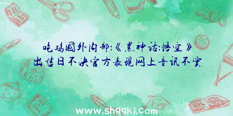 吃鸡国外内部：《黑神话：悟空》出售日不决官方表现网上音讯不实