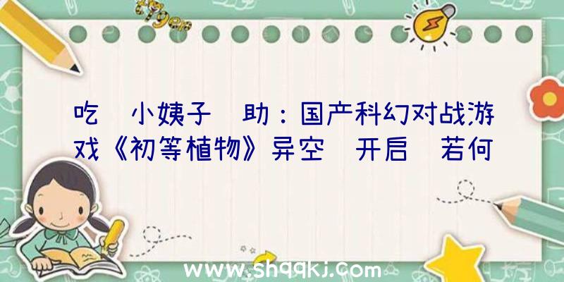 吃鸡小姨子辅助：国产科幻对战游戏《初等植物》异空间开启该若何逃出数字空间前往理想？