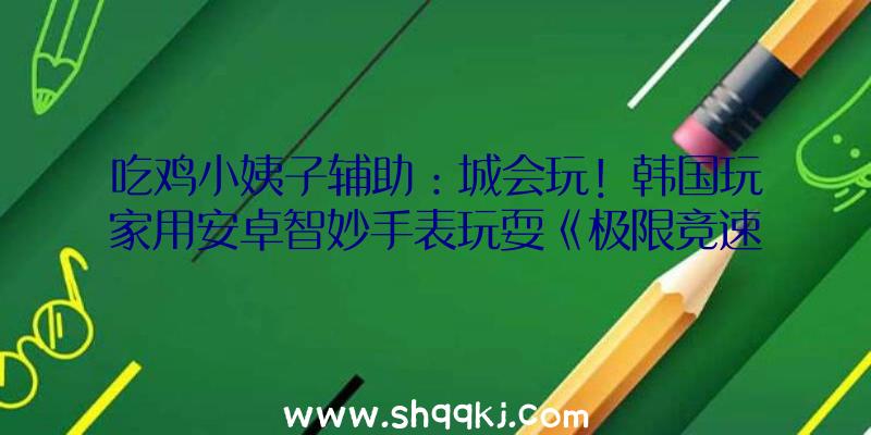 吃鸡小姨子辅助：城会玩！韩国玩家用安卓智妙手表玩耍《极限竞速：地平线4》!