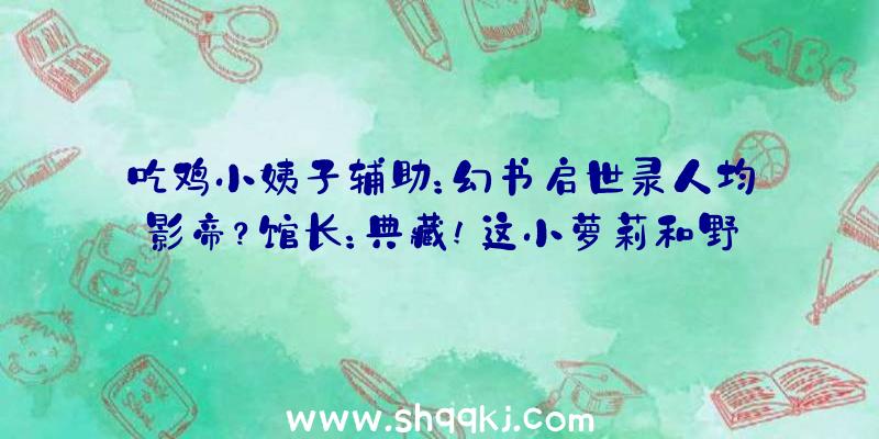 吃鸡小姨子辅助：幻书启世录人均影帝？馆长：典藏!这小萝莉和野兽几乎了