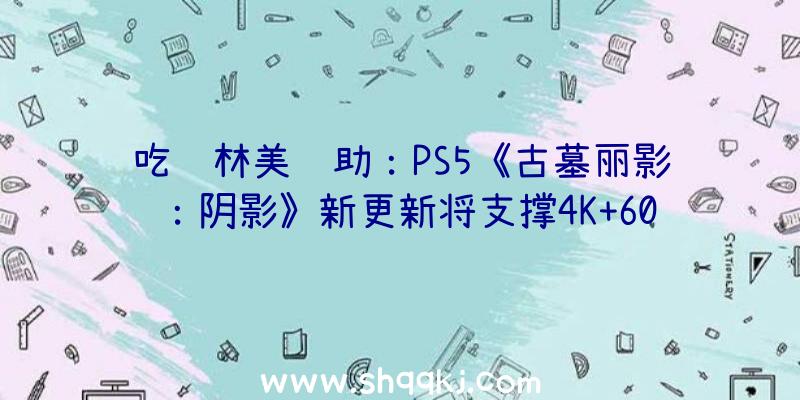 吃鸡林美辅助：PS5《古墓丽影：阴影》新更新将支撑4K+60FPS运转游戏体验愈加流利