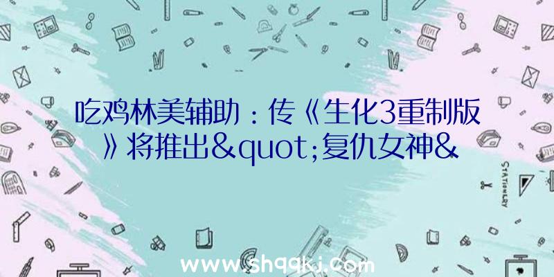 吃鸡林美辅助：传《生化3重制版》将推出&quot;复仇女神&quot;版本将会包括为宣布内容