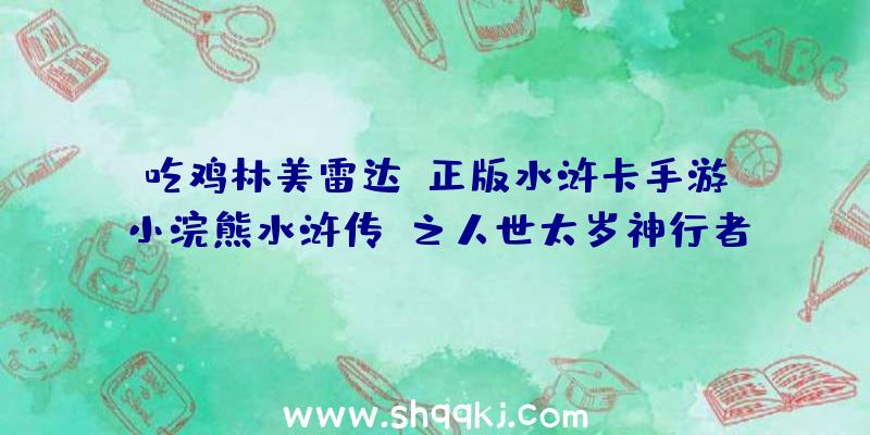 吃鸡林美雷达：正版水浒卡手游《小浣熊水浒传》之人世太岁神行者武松首曝