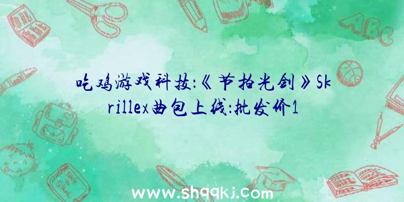 吃鸡游戏科技：《节拍光剑》Skrillex曲包上线：批发价11元，绑缚包售价60元