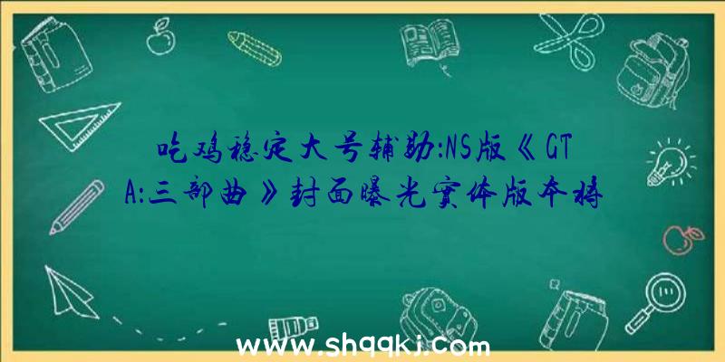 吃鸡稳定大号辅助：NS版《GTA：三部曲》封面曝光实体版本将于12月7日出售