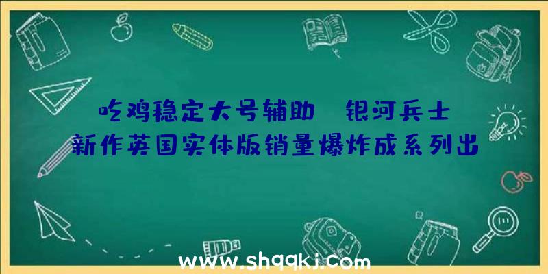 吃鸡稳定大号辅助：《银河兵士》新作英国实体版销量爆炸成系列出售最多作品