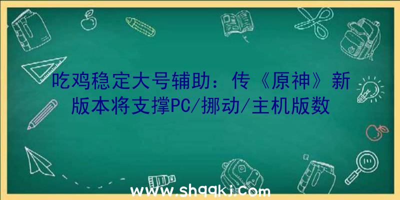 吃鸡稳定大号辅助：传《原神》新版本将支撑PC/挪动/主机版数据互通!还可转移存档哦