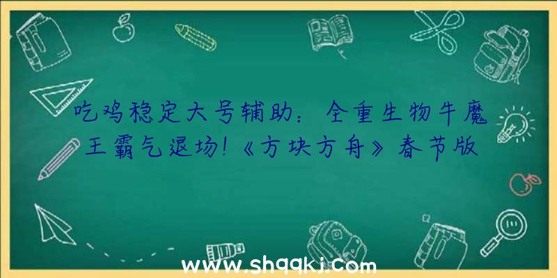 吃鸡稳定大号辅助：全重生物牛魔王霸气退场!《方块方舟》春节版本更新!