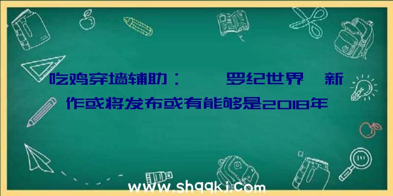 吃鸡穿墙辅助：《侏罗纪世界》新作或将发布或有能够是2018年的《侏罗纪世界：退化》的续作