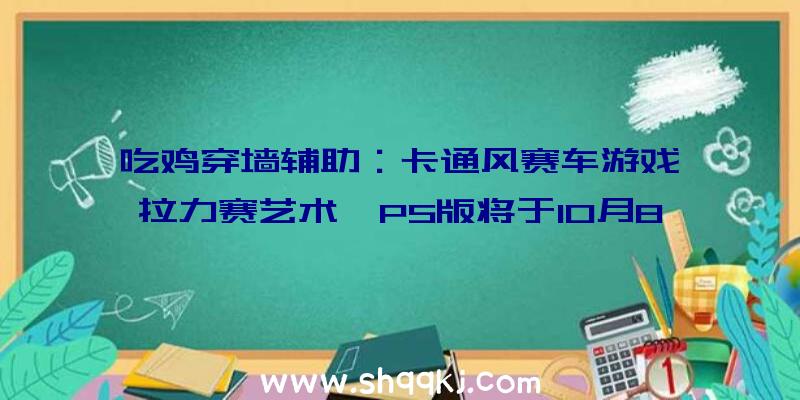 吃鸡穿墙辅助：卡通风赛车游戏《拉力赛艺术》PS版将于10月8日出售附带“肯尼亚”晋级档