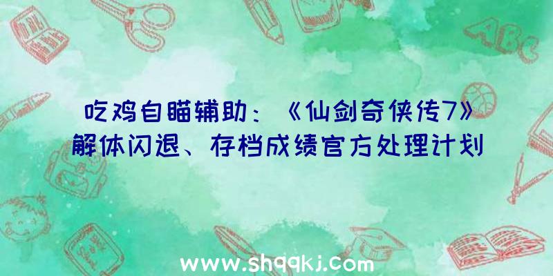 吃鸡自瞄辅助：《仙剑奇侠传7》解体闪退、存档成绩官方处理计划发布