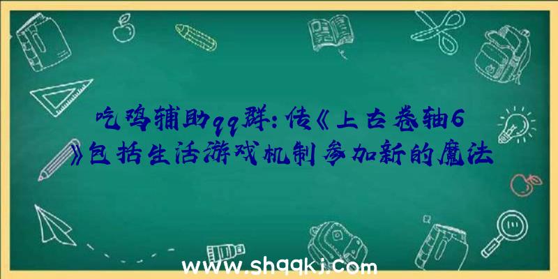 吃鸡辅助qq群：传《上古卷轴6》包括生活游戏机制参加新的魔法技艺