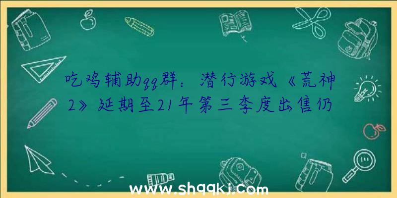 吃鸡辅助qq群：潜行游戏《荒神2》延期至21年第三季度出售仍需打磨游戏质量