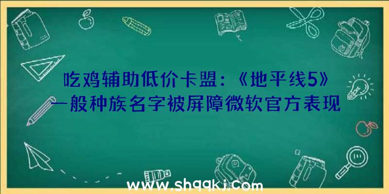 吃鸡辅助低价卡盟：《地平线5》一般种族名字被屏障微软官方表现今朝正在尽力修复