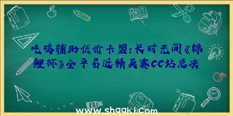 吃鸡辅助低价卡盟：长时无间《锦鲤杯》全平易近精英赛CC站总决赛冠军出炉：【CC直播Lm迷迭喷鼻】144积分登顶