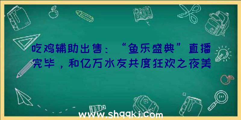 吃鸡辅助出售：“鱼乐盛典”直播完毕，和亿万水友共度狂欢之夜美满闭幕