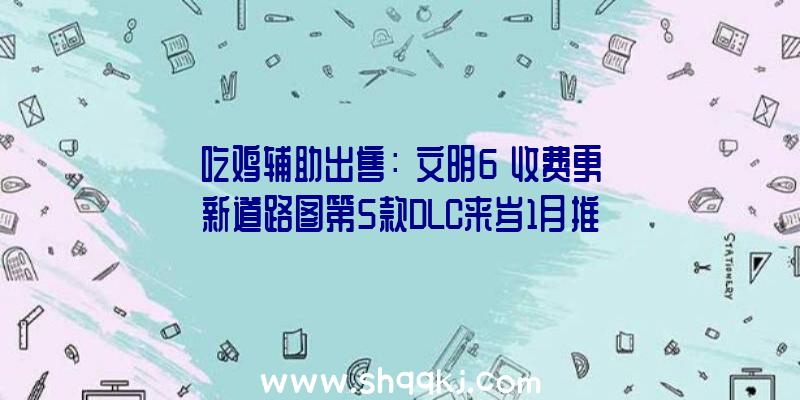 吃鸡辅助出售：《文明6》收费更新道路图第5款DLC来岁1月推出