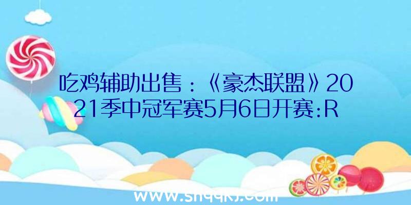 吃鸡辅助出售：《豪杰联盟》2021季中冠军赛5月6日开赛:RNG代表LPL出征对阵UOL战队