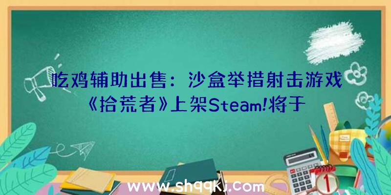 吃鸡辅助出售：沙盒举措射击游戏《拾荒者》上架Steam!将于4月28日收费推出争先体验版