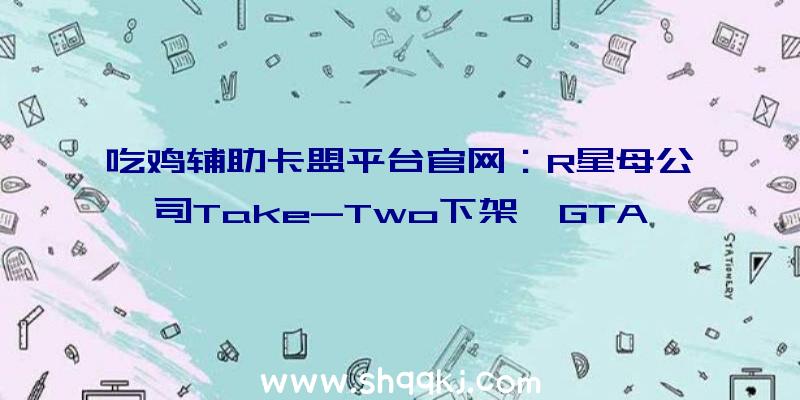 吃鸡辅助卡盟平台官网：R星母公司Take-Two下架《GTA》系列多个MOD或将推出重制版合集