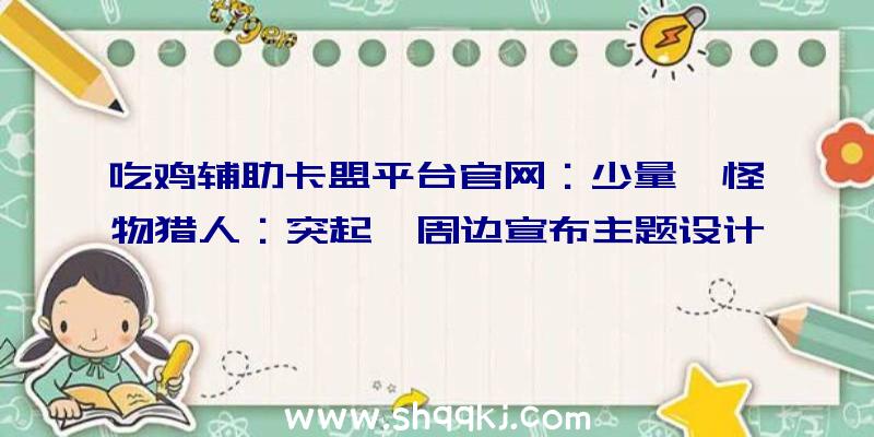 吃鸡辅助卡盟平台官网：少量《怪物猎人：突起》周边宣布主题设计为烈焰村文章等经典