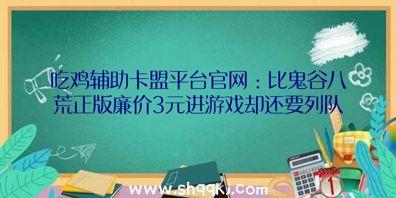 吃鸡辅助卡盟平台官网：比鬼谷八荒正版廉价3元进游戏却还要列队？这智商税交的让人疼爱