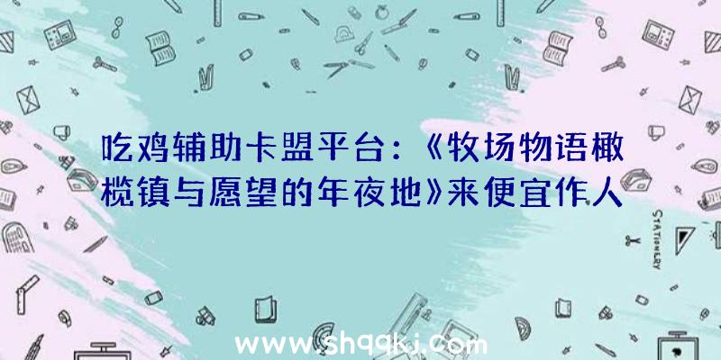 吃鸡辅助卡盟平台：《牧场物语橄榄镇与愿望的年夜地》来便宜作人的信！请年夜家报以等待吧