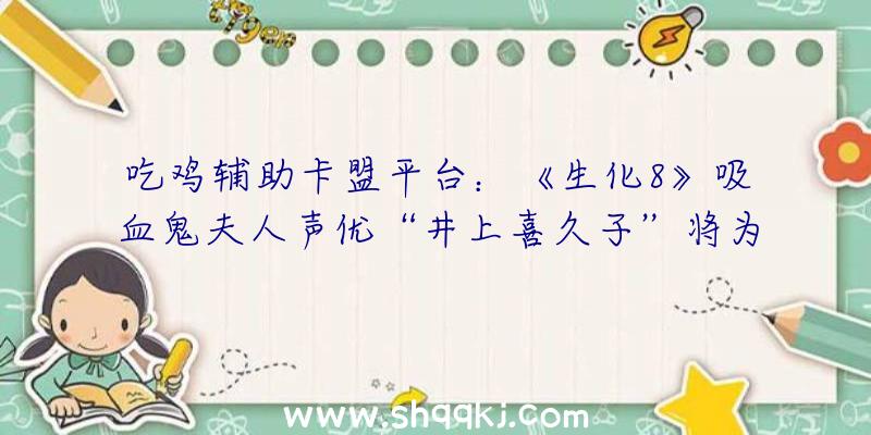 吃鸡辅助卡盟平台：《生化8》吸血鬼夫人声优“井上喜久子”将为《原神》奥秘脚色“恶炎之女”配音!