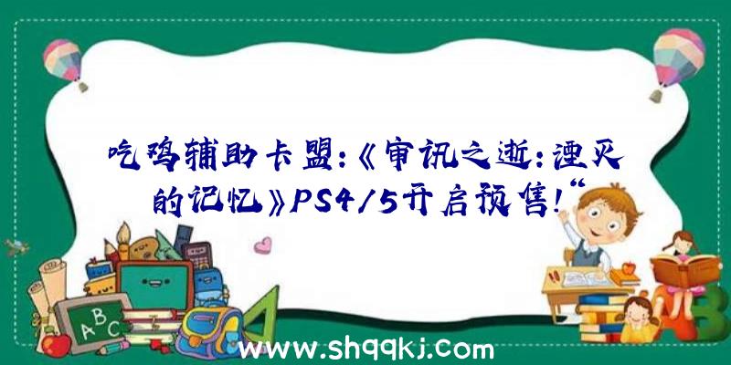 吃鸡辅助卡盟：《审讯之逝：湮灭的记忆》PS4/5开启预售！“芳华群像剧”新谍报地下!