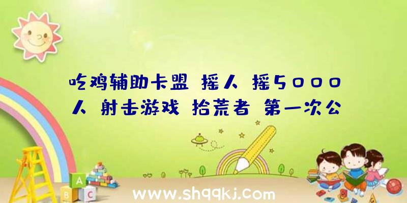 吃鸡辅助卡盟：摇人，摇5000人！射击游戏《拾荒者》第一次公共运动将于本周末举办