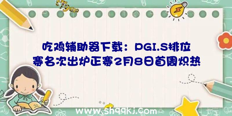 吃鸡辅助器下载：PGI.S排位赛名次出炉正赛2月8日首周炽热来袭