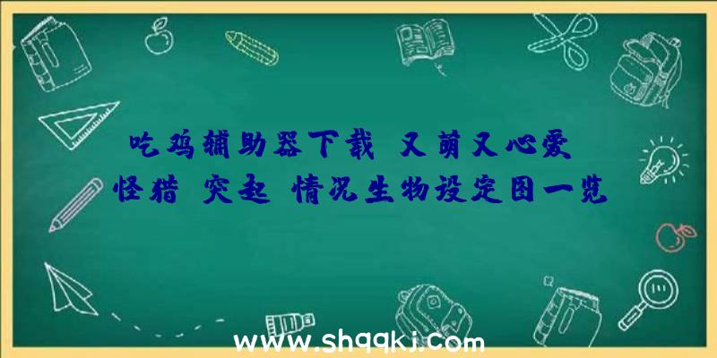 吃鸡辅助器下载：又萌又心爱！《怪猎：突起》情况生物设定图一览