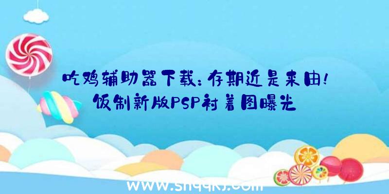 吃鸡辅助器下载：存期近是来由！饭制新版PSP衬着图曝光