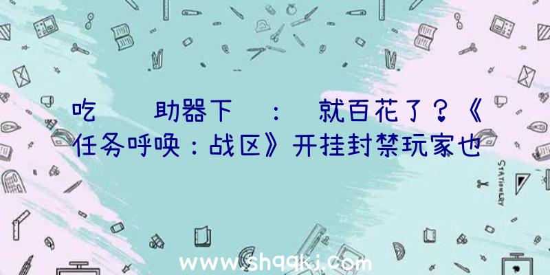 吃鸡辅助器下载：钱就百花了？《任务呼唤：战区》开挂封禁玩家也无法玩耍《任务呼唤：前锋》