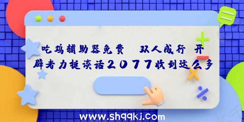 吃鸡辅助器免费：《双人成行》开辟者力挺谈话2077收到这么多渣滓话很不公道