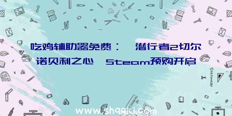 吃鸡辅助器免费：《潜行者2切尔诺贝利之心》Steam预购开启!本体估计2022年4月28日出售