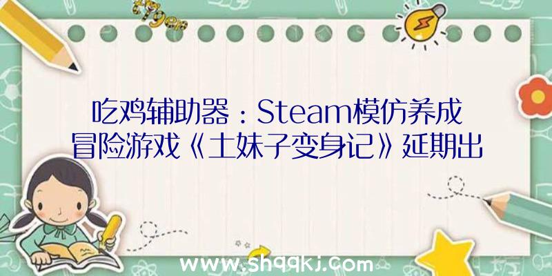 吃鸡辅助器：Steam模仿养成冒险游戏《土妹子变身记》延期出售!游戏本体曾经完成仍在打磨质量