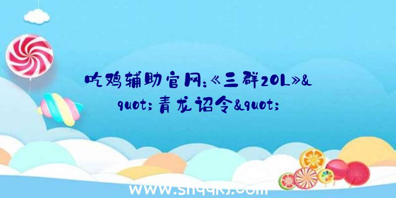 吃鸡辅助官网：《三群2OL》&quot;青龙诏令&quot;战令运动上线还有“军粮令”赠予海量五铢钱豪礼