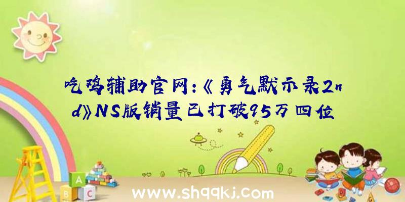 吃鸡辅助官网：《勇气默示录2nd》NS版销量已打破95万四位全新“光之兵士”的冒险之旅