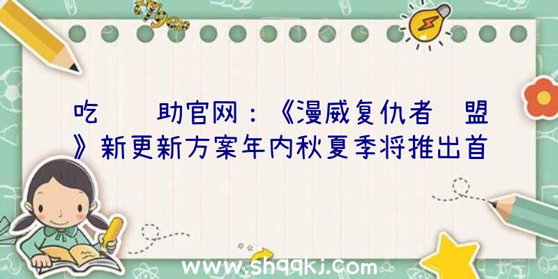 吃鸡辅助官网：《漫威复仇者联盟》新更新方案年内秋夏季将推出首个正本