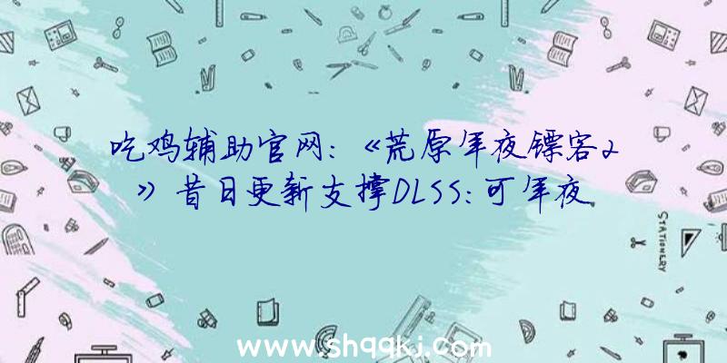 吃鸡辅助官网：《荒原年夜镖客2》昔日更新支撑DLSS：可年夜幅度晋升游戏运转效力