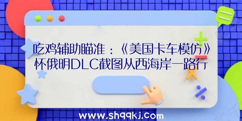 吃鸡辅助瞄准：《美国卡车模仿》怀俄明DLC截图从西海岸一路行使至东海岸