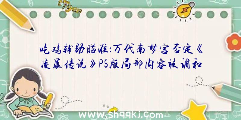 吃鸡辅助瞄准：万代南梦宫否定《凌晨传说》PS版局部内容被调和称“全平台都是相反故事及内容”