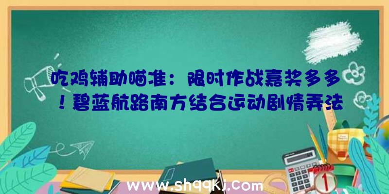 吃鸡辅助瞄准：限时作战嘉奖多多！碧蓝航路南方结合运动剧情弄法引见