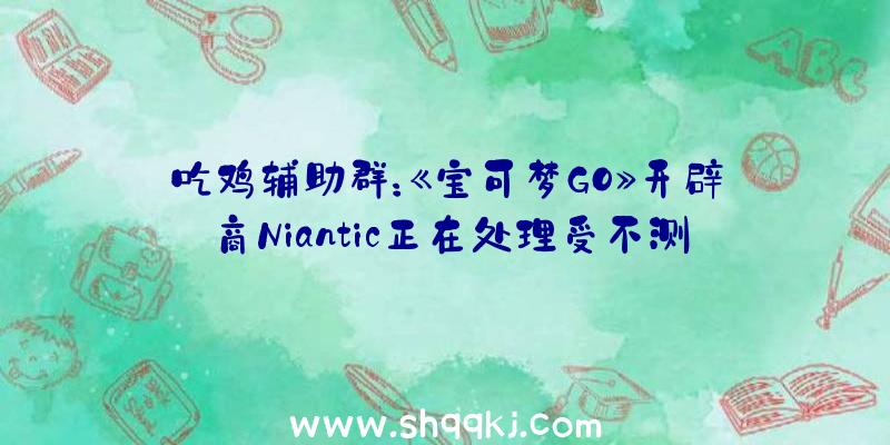 吃鸡辅助群：《宝可梦GO》开辟商Niantic正在处理受不测封禁的玩家将会为其主动解封