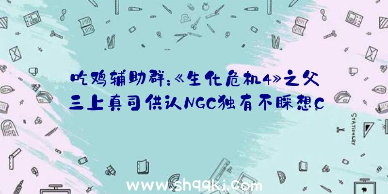 吃鸡辅助群：《生化危机4》之父三上真司供认NGC独有不睬想CAPCOM无望推出《生化危机4重制版》